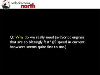 Q: Why do we really need JavaScript engines
that are so blazingly fast? (JS speed in current
browsers seems quite fast to me.)
 