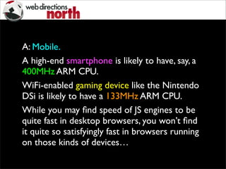 A: Mobile.
A high-end smartphone is likely to have, say, a
400MHz ARM CPU.
WiFi-enabled gaming device like the Nintendo
DSi is likely to have a 133MHz ARM CPU.
While you may ﬁnd speed of JS engines to be
quite fast in desktop browsers, you won’t ﬁnd
it quite so satisfyingly fast in browsers running
on those kinds of devices…
 