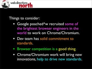 Things to consider:
• Google poached^w recruited some of
the brightest browser engineers in the
world to work on Chrome/Chromium.
• Dev team has solid commitment to
standards.
• Browser competition is a good thing.
• Chrome/Chromium work will bring new
innovations, help to drive new standards.
 