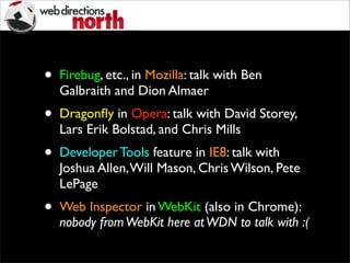 • Firebug, etc., in Mozilla: talk with Ben
Galbraith and Dion Almaer
• Dragonﬂy in Opera: talk with David Storey,
Lars Erik Bolstad, and Chris Mills
• Developer Tools feature in IE8: talk with
Joshua Allen,Will Mason, Chris Wilson, Pete
LePage
• Web Inspector in WebKit (also in Chrome):
nobody fromWebKit here atWDN to talk with :(
 