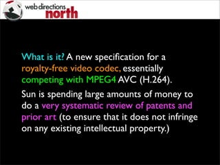 What is it? A new speciﬁcation for a
royalty-free video codec, essentially
competing with MPEG4 AVC (H.264).
Sun is spending large amounts of money to
do a very systematic review of patents and
prior art (to ensure that it does not infringe
on any existing intellectual property.)
 