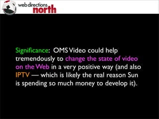 Signiﬁcance: OMSVideo could help
tremendously to change the state of video
on the Web in a very positive way (and also
IPTV — which is likely the real reason Sun
is spending so much money to develop it).
 