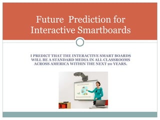 I PREDICT THAT THE INTERACTIVE SMART BOARDS WILL BE A STANDARD MEDIA IN ALL CLASSROOMS ACROSS AMERICA WITHIN THE NEXT 20 YEARS. Future  Prediction for Interactive Smartboards 