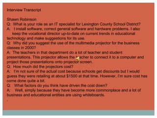 Interview Transcript Shawn Robinson Q:  What is your role as an IT specialist for Lexington County School District? A:  I install software, correct general software and hardware problems. I also  keep the vocational director up-to-date on current trends in educational technology and make suggestions for its use. Q:  Why did you suggest the use of the multimedia projector for the business classes in 2000? A:  The teachers in that department do a lot of teacher and student presentations. This projector allows the teacher to connect it to a computer and project those presentations onto projector screen. Q:  How much did the projectors cost? A:  I’m not sure of the actual cost because schools get discounts but I would guess they were retailing at about $1500 at that time. However, I’m sure cost has come done quite a bit. Q:  What factors do you think have driven the cost down? A:  Well, simply because they have become more commonplace and a lot of business and educational entities are using whiteboards. .  
