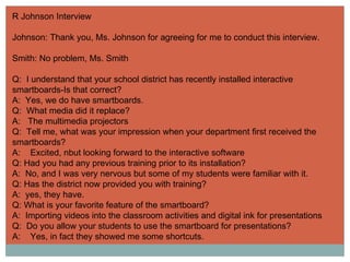 R Johnson Interview Johnson: Thank you, Ms. Johnson for agreeing for me to conduct this interview. Smith: No problem, Ms. Smith Q:  I understand that your school district has recently installed interactive smartboards-Is that correct? A:  Yes, we do have smartboards. Q:  What media did it replace? A:  The multimedia projectors Q:  Tell me, what was your impression when your department first received the smartboards? A:  Excited, nbut looking forward to the interactive software Q: Had you had any previous training prior to its installation? A:  No, and I was very nervous but some of my students were familiar with it. Q: Has the district now provided you with training? A:  yes, they have. Q: What is your favorite feature of the smartboard? A:  Importing videos into the classroom activities and digital ink for presentations Q:  Do you allow your students to use the smartboard for presentations? A:  Yes, in fact they showed me some shortcuts. 