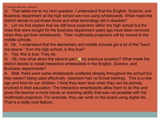 S  Robinson interview, continued Q:  That takes me to my next question. I understand that the English, Science, and Business department at the high school are now using whiteboards. What made the district decide to purchase those and what technology did it obsolete? A:  Let me first explain that we still have projectors within the high school but the ones that were bought for the business department years ago have been removed when they got their whiteboards.  Their multimedia projectors will be moved to the middle schools.  Q:  Ok,  I understand that the elementary and middle schools get a lot of the “hand me downs “ from the high school..is this true? A:  Yes, this is true. They do. Q:  Ok, now what about the second part of my previous question? What made the district decide to install interactive whiteboards in the English, Science, and Business departments? A:  Well, there were some whiteboards scattered already throughout the school but they weren’t being used effectively  (teachers had no formal training).  This is a new age and time for our children. I think they learn best when they can be actively involved in their education. The interactive smartboards allow them to do this and gives the teacher a more hands on teaching ability that was not possible with the multimedia projectors. For example, they can write on the board using digital ink. That is a really cool feature. 