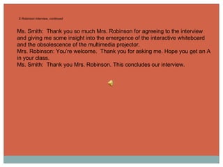 S Robinson Interview, continued Ms. Smith:  Thank you so much Mrs. Robinson for agreeing to the interview and giving me some insight into the emergence of the interactive whiteboard and the obsolescence of the multimedia projector. Mrs. Robinson: You’re welcome.  Thank you for asking me. Hope you get an A in your class. Ms. Smith:  Thank you Mrs. Robinson. This concludes our interview. 