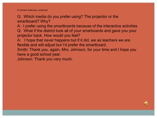 R Johnson Interview, continued Q:  Which media do you prefer using? The projector or the smartboard? Why?  A:  I prefer using the smartboards because of the interactive activities Q:  What if the district took all of your smarboards and gave you your projector back. How would you feel? A:  I hope that never happens but if it did, we as teachers we are flexible and will adjust but I’d prefer the smartboard. Smith: Thank you, again, Mrs. Johnson, for your time and I hope you have a good school year. Johnson: Thank you very much.  