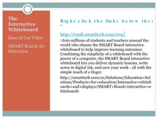 The Interactive Whiteboard Ease of Use Video SMART Boards for Education Right click the links below then choose “Open Hyperlink ” http://vault.smarttech.com/eou / Join millions of students and teachers around the world who choose the SMART Board interactive whiteboard to help improve learning outcomes. Combining the simplicity of a whiteboard with the power of a computer, the SMART Board interactive whiteboard lets you deliver dynamic lessons, write notes in digital ink, and save your work - all with the simple touch of a finger. http://smarttech.com/us/Solutions/Education+Solutions/Products+for+education/Interactive+whiteboards+and+displays/SMART+Board+interactive+whiteboards 