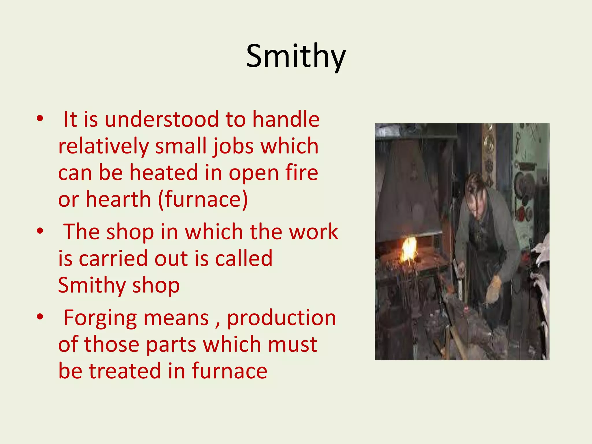 Smithy
• It is understood to handle
relatively small jobs which
can be heated in open fire
or hearth (furnace)
• The shop in which the work
is carried out is called
Smithy shop
• Forging means , production
of those parts which must
be treated in furnace
 
