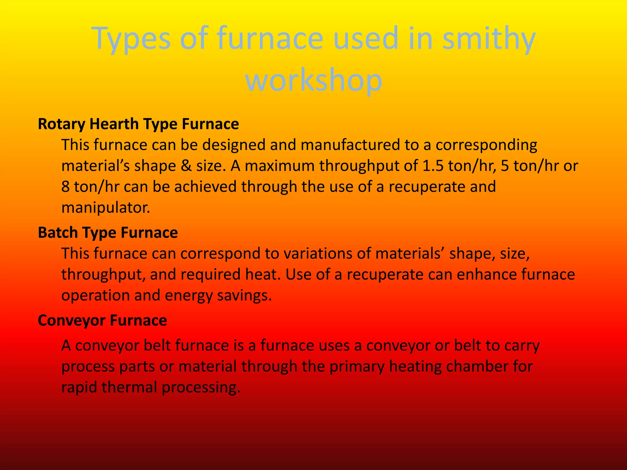 Types of furnace used in smithy
workshop
Rotary Hearth Type Furnace
This furnace can be designed and manufactured to a corresponding
material’s shape & size. A maximum throughput of 1.5 ton/hr, 5 ton/hr or
8 ton/hr can be achieved through the use of a recuperate and
manipulator.
Batch Type Furnace
This furnace can correspond to variations of materials’ shape, size,
throughput, and required heat. Use of a recuperate can enhance furnace
operation and energy savings.
Conveyor Furnace
A conveyor belt furnace is a furnace uses a conveyor or belt to carry
process parts or material through the primary heating chamber for
rapid thermal processing.
 