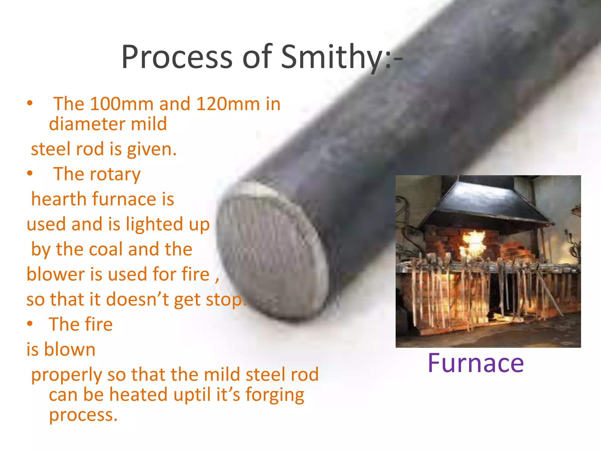 Process of Smithy:-
• The 100mm and 120mm in
diameter mild
steel rod is given.
• The rotary
hearth furnace is
used and is lighted up
by the coal and the
blower is used for fire ,
so that it doesn’t get stop.
• The fire
is blown
properly so that the mild steel rod
can be heated uptil it’s forging
process.
Furnace
 