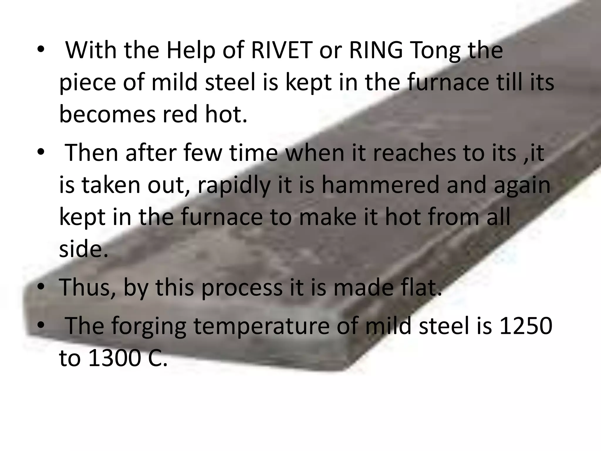 • With the Help of RIVET or RING Tong the
piece of mild steel is kept in the furnace till its
becomes red hot.
• Then after few time when it reaches to its ,it
is taken out, rapidly it is hammered and again
kept in the furnace to make it hot from all
side.
• Thus, by this process it is made flat.
• The forging temperature of mild steel is 1250
to 1300 C.
 