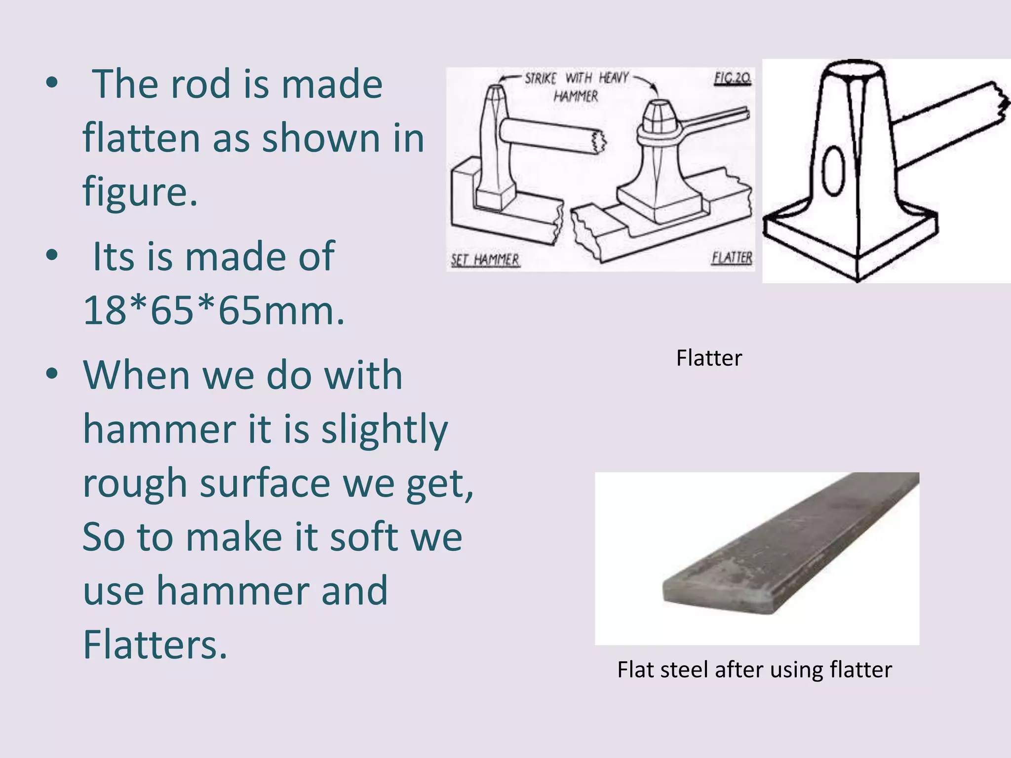 • The rod is made
flatten as shown in
figure.
• Its is made of
18*65*65mm.
• When we do with
hammer it is slightly
rough surface we get,
So to make it soft we
use hammer and
Flatters.
Flatter
Flat steel after using flatter
 