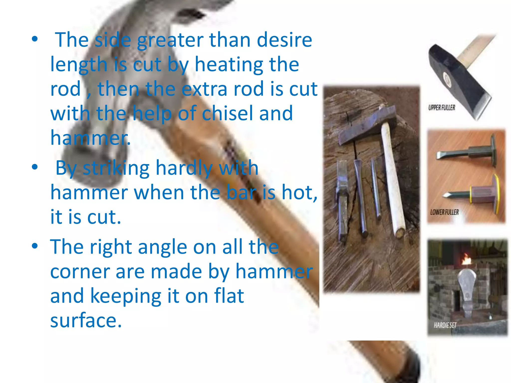 • The side greater than desire
length is cut by heating the
rod , then the extra rod is cut
with the help of chisel and
hammer.
• By striking hardly with
hammer when the bar is hot,
it is cut.
• The right angle on all the
corner are made by hammer
and keeping it on flat
surface.
 