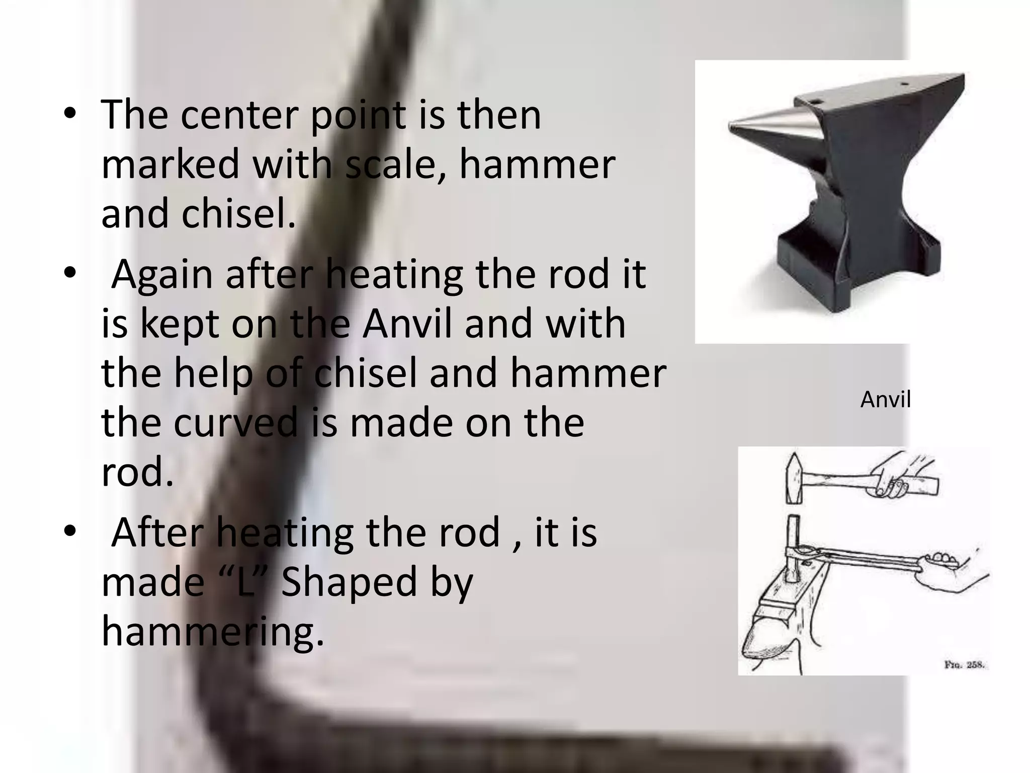 • The center point is then
marked with scale, hammer
and chisel.
• Again after heating the rod it
is kept on the Anvil and with
the help of chisel and hammer
the curved is made on the
rod.
• After heating the rod , it is
made “L” Shaped by
hammering.
Anvil
 