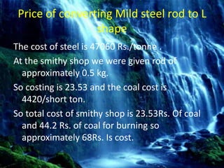 Price of converting Mild steel rod to L
shape
The cost of steel is 47060 Rs./tonne .
At the smithy shop we were given rod of
approximately 0.5 kg.
So costing is 23.53 and the coal cost is
4420/short ton.
So total cost of smithy shop is 23.53Rs. Of coal
and 44.2 Rs. of coal for burning so
approximately 68Rs. Is cost.
 