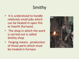 Smithy
• It is understood to handle
relatively small jobs which
can be heated in open fire
or hearth (furnace)
• The shop in which the work
is carried out is called
Smithy shop
• Forging means , production
of those parts which must
be treated in furnace
 