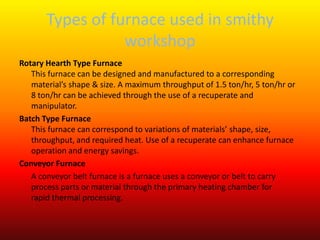 Types of furnace used in smithy
workshop
Rotary Hearth Type Furnace
This furnace can be designed and manufactured to a corresponding
material’s shape & size. A maximum throughput of 1.5 ton/hr, 5 ton/hr or
8 ton/hr can be achieved through the use of a recuperate and
manipulator.
Batch Type Furnace
This furnace can correspond to variations of materials’ shape, size,
throughput, and required heat. Use of a recuperate can enhance furnace
operation and energy savings.
Conveyor Furnace
A conveyor belt furnace is a furnace uses a conveyor or belt to carry
process parts or material through the primary heating chamber for
rapid thermal processing.
 