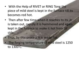 • With the Help of RIVET or RING Tong the
piece of mild steel is kept in the furnace till its
becomes red hot.
• Then after few time when it reaches to its ,it
is taken out, rapidly it is hammered and again
kept in the furnace to make it hot from all
side.
• Thus, by this process it is made flat.
• The forging temperature of mild steel is 1250
to 1300 C.
 