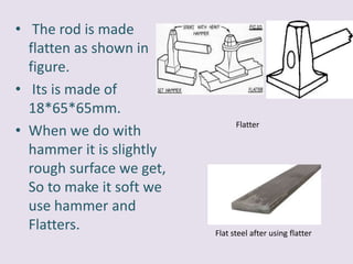• The rod is made
flatten as shown in
figure.
• Its is made of
18*65*65mm.
• When we do with
hammer it is slightly
rough surface we get,
So to make it soft we
use hammer and
Flatters.
Flatter
Flat steel after using flatter
 