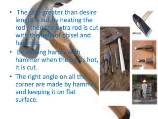 • The side greater than desire
length is cut by heating the
rod , then the extra rod is cut
with the help of chisel and
hammer.
• By striking hardly with
hammer when the bar is hot,
it is cut.
• The right angle on all the
corner are made by hammer
and keeping it on flat
surface.
 