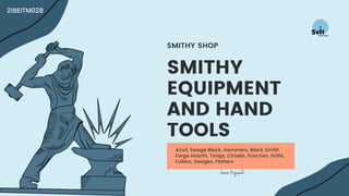 Anvil, Swage Block, Hammers, Black Smith
Forge Hearth, Tongs, Chisels, Punches, Drifts,
Fullers, Swages, Flatters
SMITHY
EQUIPMENT
AND HAND
TOOLS
SMITHY SHOP
- Jainil Prajapati
21BEITM028
 