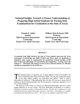 NATIONAL FORUM OF TEACHER EDUCATION JOURNAL
                            VOLUME 16 NUMBER 3, 2006




 National Insight: Toward A Clearer Understanding of
   Preparing High School Students for Passing State
  Examinations for Graduation in the State of Texas



         Yolanda E. Smith                       William Allan Kritsonis, PhD
              Student                                     Professor
   PhD Program in Educational                   PhD Program in Educational
            Leadership                                   Leadership
   Prairie View A&M University                  Prairie View A&M University


______________________________________________________

                                     ABSTRACT

To graduate from High School in the state of Texas students must pass the Texas
Assessment of Knowledge and Skills (TAKS) test. Many states are beginning to
administer state exams as requirements for graduation. Schools continue to fall
short of the basic philosophy of Existentialism that emphasizes, “starting where the
student is”. Education will continue to lose its focus until all students are afforded
equality in preparation for the TAKS test.




T
       he original purpose of education was to teach students to read well enough to be
       able to understand their Bibles (Kritsonis, 2002). We can only wonder how many
       of our High School students can understand their Bibles. What is today’s
philosophy for education? What philosophy does the state of Texas use to ensure that all
students are being educated equally? Has the true purpose of education changed or is it a
way of discriminating?
    The purpose of this article is to discuss an educational philosophy and how it could
change education as we see it today. Our basic philosophy of education is as follows:
Education is meant to produce well-rounded citizens. In order for a student to be well-
rounded he/she must obtain knowledge, character, and ethics. All students are capable
of learning and should be free to do so. The success of a student is dependent on the


                                           1
 