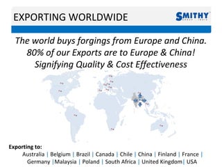 EXPORTING WORLDWIDE
The world buys forgings from Europe and China.
80% of our Exports are to Europe & China!
Signifying Quality & Cost Effectiveness
Exporting to:
Australia | Belgium | Brazil | Canada | Chile | China | Finland | France |
Germany |Malaysia | Poland | South Africa | United Kingdom| USA
 