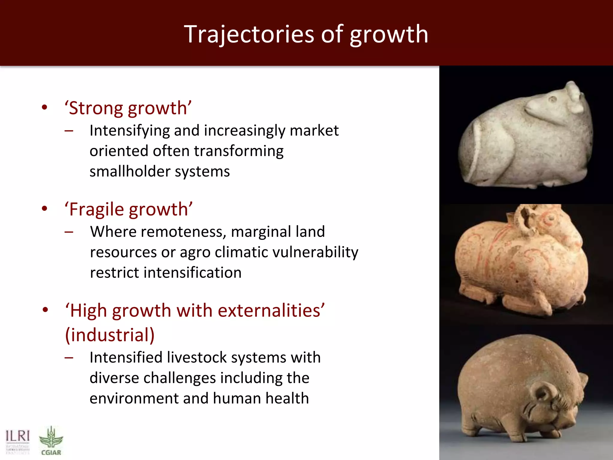 Trajectories of growth
• ‘Strong growth’
– Intensifying and increasingly market
oriented often transforming
smallholder systems

• ‘Fragile growth’
– Where remoteness, marginal land
resources or agro climatic vulnerability
restrict intensification

• ‘High growth with externalities’
(industrial)
– Intensified livestock systems with
diverse challenges including the
environment and human health

 