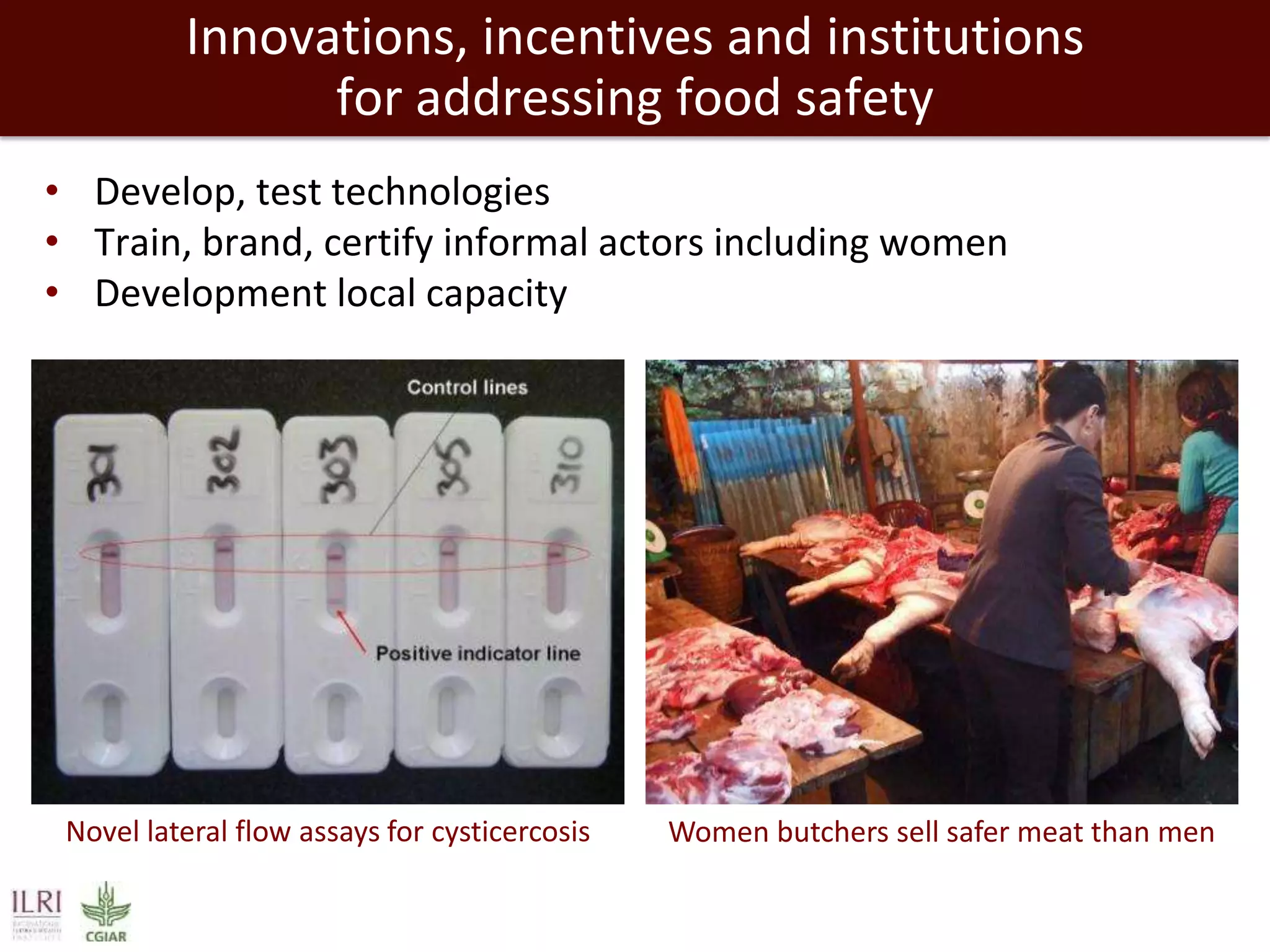 Innovations, incentives and institutions
for addressing food safety
• Develop, test technologies
• Train, brand, certify informal actors including women
• Development local capacity

Novel lateral flow assays for cysticercosis

Women butchers sell safer meat than men

 