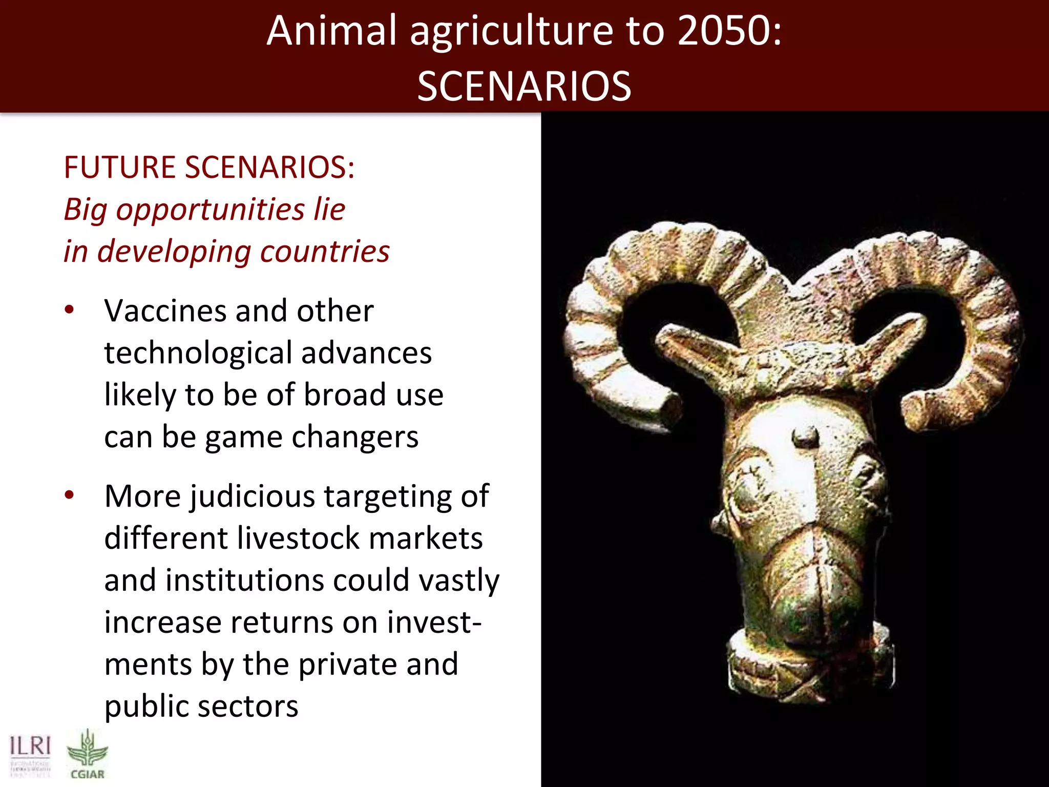 Animal agriculture to 2050:
SCENARIOS
FUTURE SCENARIOS:
Big opportunities lie
in developing countries
• Vaccines and other
technological advances
likely to be of broad use
can be game changers
• More judicious targeting of
different livestock markets
and institutions could vastly
increase returns on investments by the private and
public sectors

 