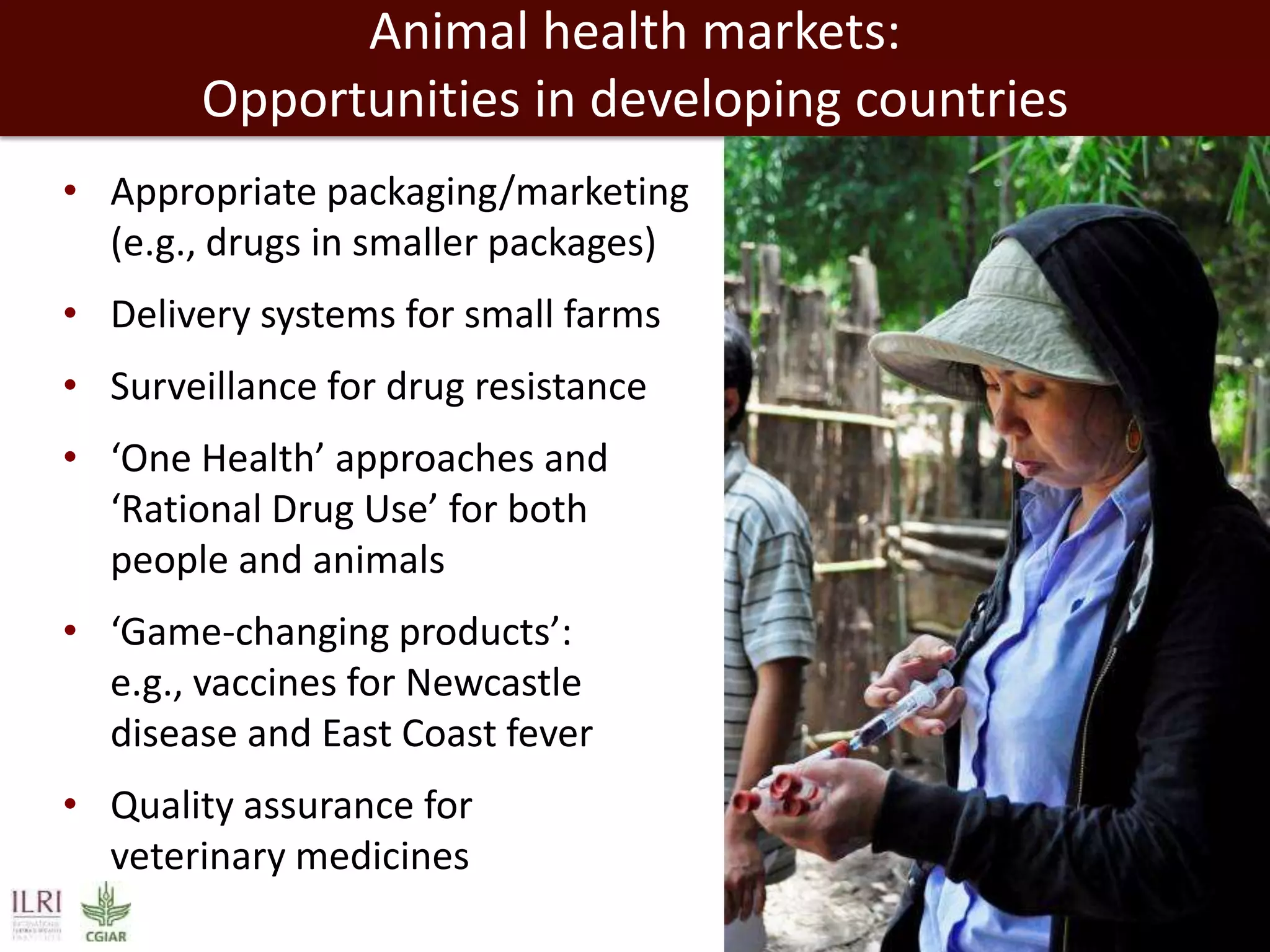 Animal health markets:
Opportunities in developing countries
• Appropriate packaging/marketing
(e.g., drugs in smaller packages)

• Delivery systems for small farms
• Surveillance for drug resistance
• ‘One Health’ approaches and
‘Rational Drug Use’ for both
people and animals
• ‘Game-changing products’:
e.g., vaccines for Newcastle
disease and East Coast fever
• Quality assurance for
veterinary medicines

 