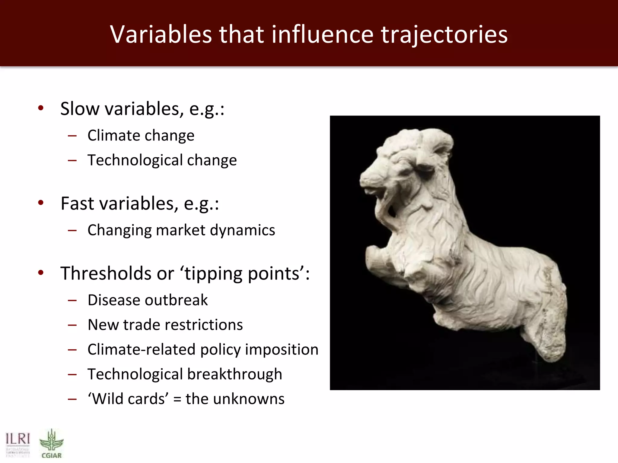 Variables that influence trajectories
• Slow variables, e.g.:
– Climate change
– Technological change

• Fast variables, e.g.:
– Changing market dynamics

• Thresholds or ‘tipping points’:
–
–
–
–
–

Disease outbreak
New trade restrictions
Climate-related policy imposition
Technological breakthrough
‘Wild cards’ = the unknowns

 
