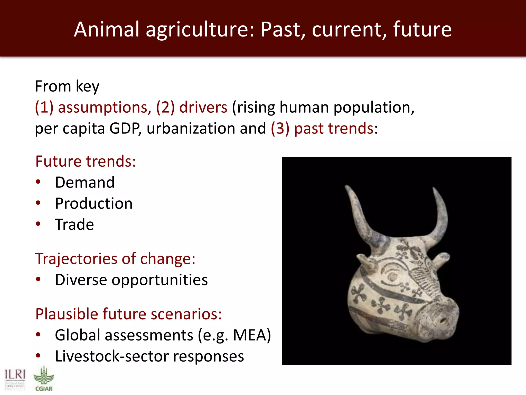 Animal agriculture: Past, current, future
From key
(1) assumptions, (2) drivers (rising human population,
per capita GDP, urbanization and (3) past trends:
Future trends:
• Demand
• Production
• Trade
Trajectories of change:
• Diverse opportunities
Plausible future scenarios:
• Global assessments (e.g. MEA)
• Livestock-sector responses

 