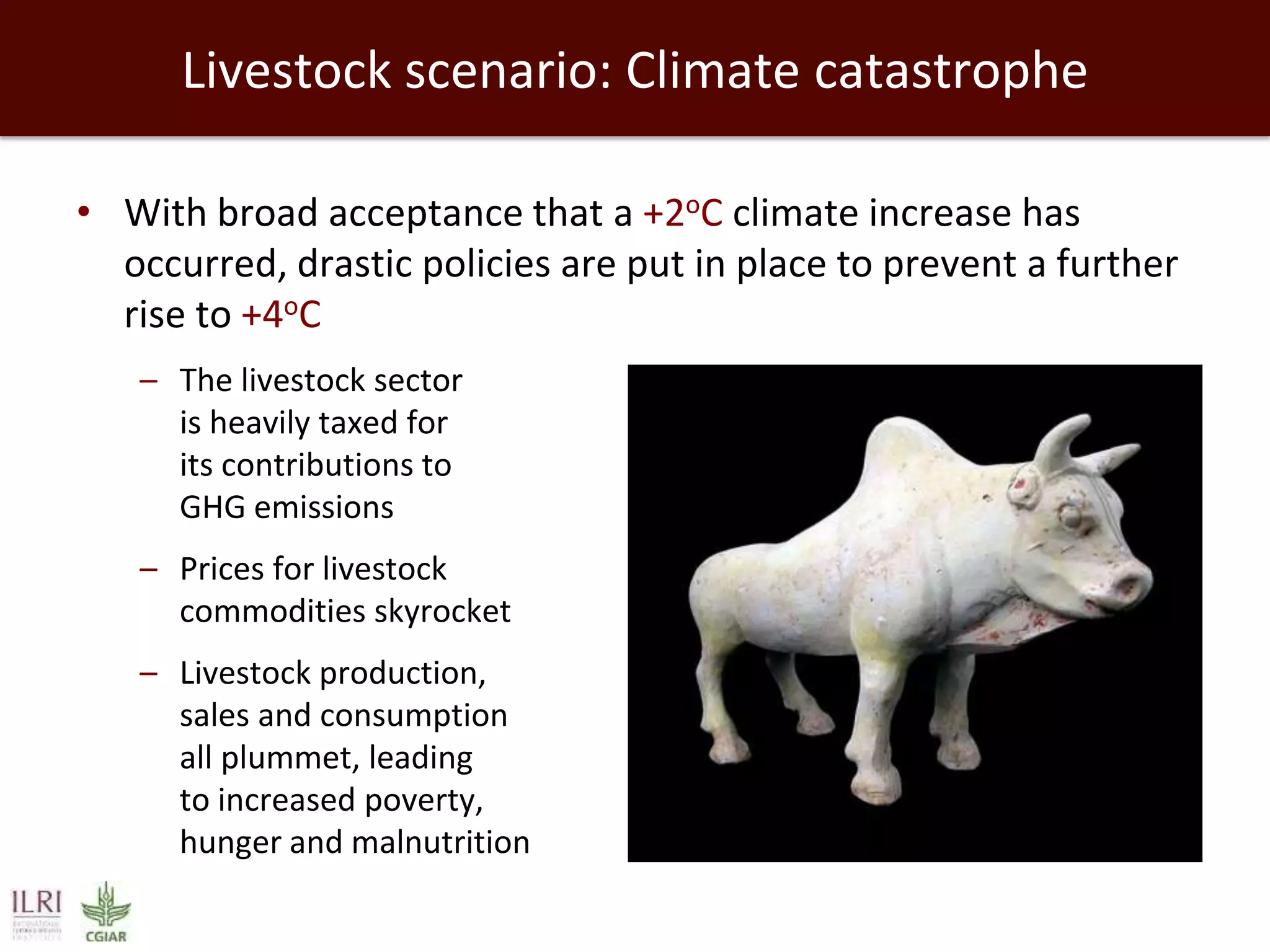 Livestock scenario: Climate catastrophe
• With broad acceptance that a +2oC climate increase has
occurred, drastic policies are put in place to prevent a further
rise to +4oC
– The livestock sector
is heavily taxed for
its contributions to
GHG emissions

– Prices for livestock
commodities skyrocket
– Livestock production,
sales and consumption
all plummet, leading
to increased poverty,
hunger and malnutrition

 