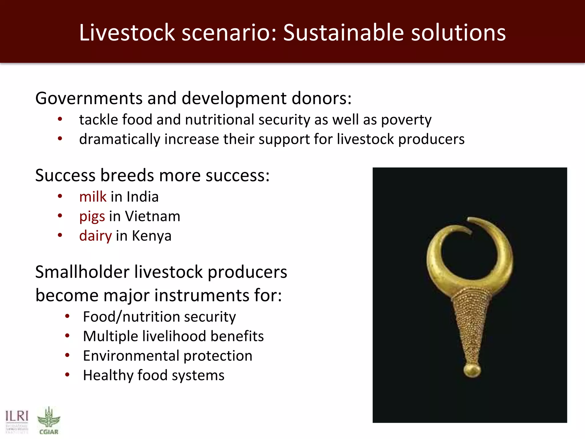 Livestock scenario: Sustainable solutions
Governments and development donors:
• tackle food and nutritional security as well as poverty
• dramatically increase their support for livestock producers

Success breeds more success:
• milk in India
• pigs in Vietnam
• dairy in Kenya

Smallholder livestock producers
become major instruments for:
•
•
•
•

Food/nutrition security
Multiple livelihood benefits
Environmental protection
Healthy food systems

 