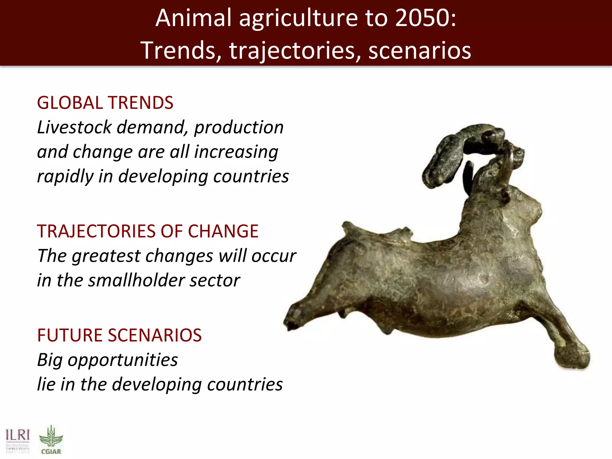 Animal agriculture to 2050:
Trends, trajectories, scenarios
GLOBAL TRENDS
Livestock demand, production
and change are all increasing
rapidly in developing countries
TRAJECTORIES OF CHANGE
The greatest changes will occur
in the smallholder sector
FUTURE SCENARIOS
Big opportunities
lie in the developing countries

 