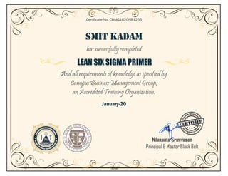 SMIT KADAM
has successfully completed
LEAN SIX SIGMA PRIMER
And all requirements of knowledge as specified by
Canopus Business Management Group,
an Accredited Training Organization.
January-20
Certificate No. CBMG1620NB1266
Nilakanta Srinivasan
Principal & Master Black Belt
 
