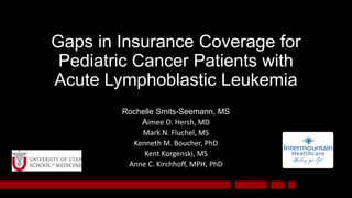 Gaps in Insurance Coverage for
Pediatric Cancer Patients with
Acute Lymphoblastic Leukemia
Rochelle Smits-Seemann, MS
Aimee O. Hersh, MD
Mark N. Fluchel, MS
Kenneth M. Boucher, PhD
Kent Korgenski, MS
Anne C. Kirchhoff, MPH, PhD
 