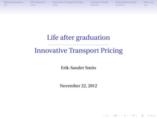Before graduation   PhD Research    Innovative Transport Pricing   Transport Model   Stakeholders Model   Wrap-up




                                   Life after graduation
                       Innovative Transport Pricing

                                           Erik-Sander Smits



                                          November 22, 2012
 
