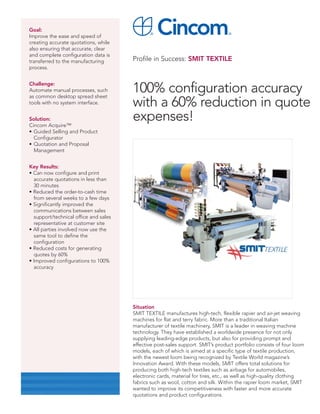 Goal:
Improve the ease and speed of
creating accurate quotations, while
also ensuring that accurate, clear
and complete configuration data is
transferred to the manufacturing       Profile in Success: SMIT TEXTILE
process.


Challenge:
Automate manual processes, such
as common desktop spread sheet
                                       100% configuration accuracy
tools with no system interface.        with a 60% reduction in quote
Solution:
Cincom Acquire™
                                       expenses!
• Guided Selling and Product
  Configurator
• Quotation and Proposal
  Management


Key Results:
• Can now configure and print
  accurate quotations in less than
  30 minutes
• Reduced the order-to-cash time
  from several weeks to a few days
• Significantly improved the
  communications between sales
  support/technical office and sales
  representative at customer site
• All parties involved now use the
  same tool to define the
  configuration
• Reduced costs for generating
  quotes by 60%
• Improved configurations to 100%
  accuracy




                                       Situation
                                       SMIT TEXTILE manufactures high-tech, flexible rapier and air-jet weaving
                                       machines for flat and terry fabric. More than a traditional Italian
                                       manufacturer of textile machinery, SMIT is a leader in weaving machine
                                       technology. They have established a worldwide presence for not only
                                       supplying leading-edge products, but also for providing prompt and
                                       effective post-sales support. SMIT’s product portfolio consists of four loom
                                       models, each of which is aimed at a specific type of textile production,
                                       with the newest loom being recognized by Textile World magazine’s
                                       Innovation Award. With these models, SMIT offers total solutions for
                                       producing both high-tech textiles such as airbags for automobiles,
                                       electronic cards, material for tires, etc., as well as high-quality clothing
                                       fabrics such as wool, cotton and silk. Within the rapier loom market, SMIT
                                       wanted to improve its competitiveness with faster and more accurate
                                       quotations and product configurations.
 