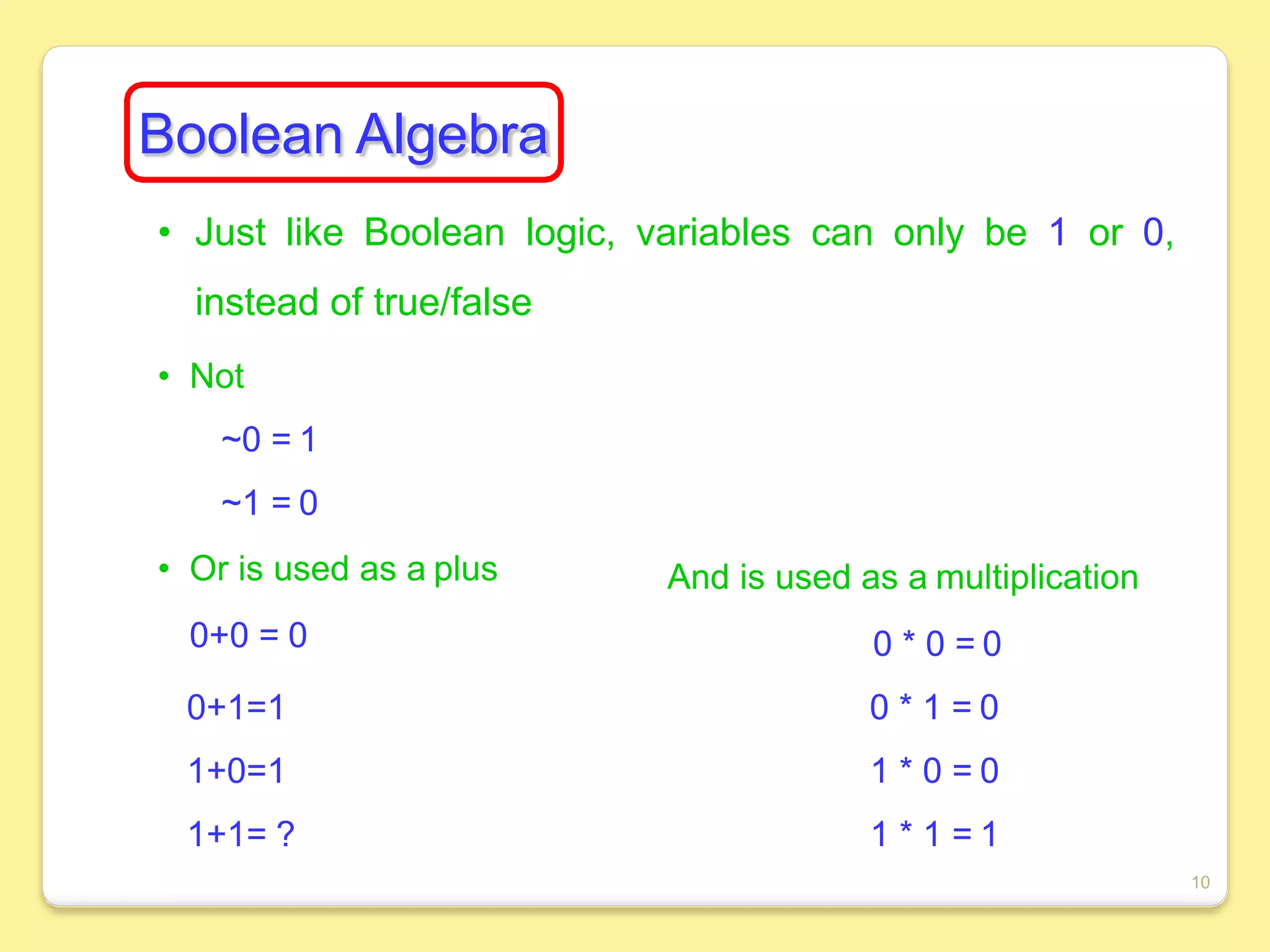 Boolean Algebra
• Just like Boolean logic, variables can only be 1 or 0,
instead of true/false
• Not
~0 = 1
~1 = 0
• Or is used as a plus
0+0 = 0
0+1=1
1+0=1
1+1= ?
And is used as a multiplication
0 * 0 = 0
0 * 1 = 0
1 * 0 = 0
1 * 1 = 1
10
 
