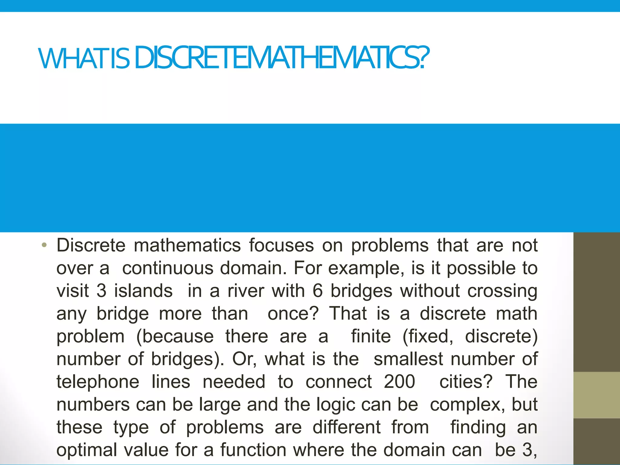 WHATISDISCRETEMATHEMATICS?
• Discrete mathematics focuses on problems that are not
over a continuous domain. For example, is it possible to
visit 3 islands in a river with 6 bridges without crossing
any bridge more than once? That is a discrete math
problem (because there are a finite (fixed, discrete)
number of bridges). Or, what is the smallest number of
telephone lines needed to connect 200 cities? The
numbers can be large and the logic can be complex, but
these type of problems are different from finding an
optimal value for a function where the domain can be 3,
 