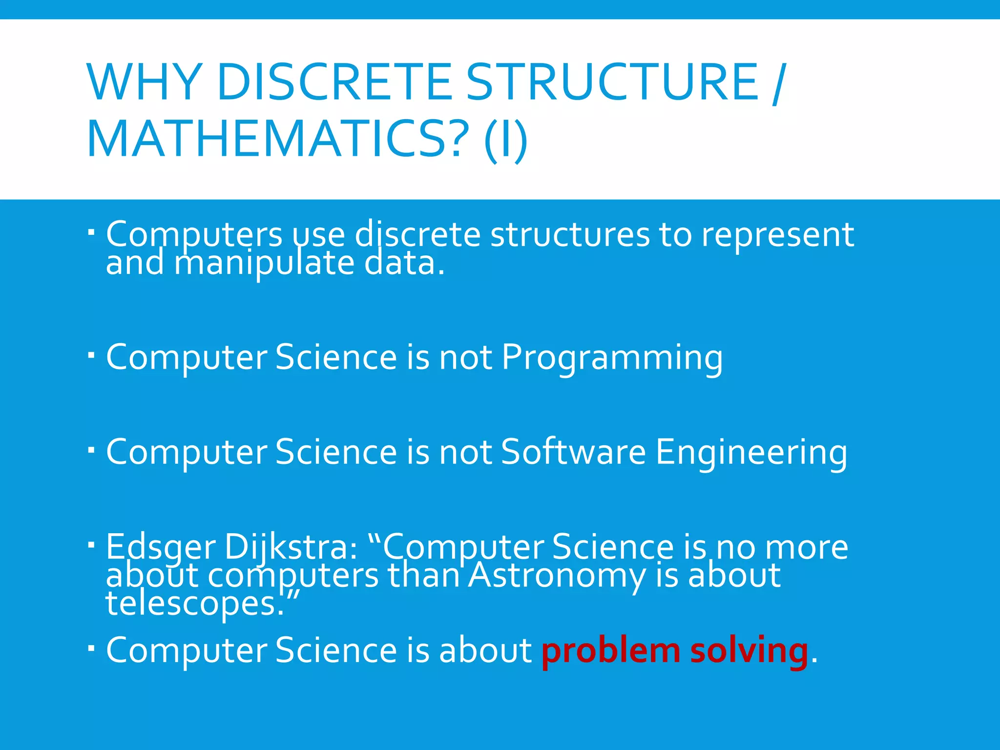 WHY DISCRETE STRUCTURE /
MATHEMATICS? (I)
 Computers use discrete structures to represent
and manipulate data.
 Computer Science is not Programming
 Computer Science is not Software Engineering
 Edsger Dijkstra: “Computer Science is no more
about computers than Astronomy is about
telescopes.”
 Computer Science is about problem solving.
 
