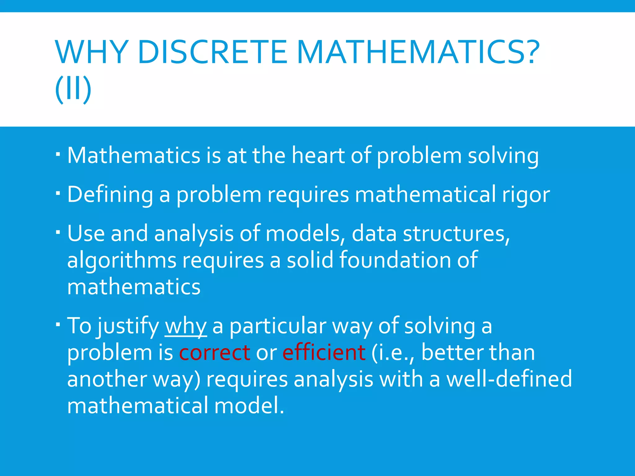 WHY DISCRETE MATHEMATICS?
(II)
 Mathematics is at the heart of problem solving
 Defining a problem requires mathematical rigor
 Use and analysis of models, data structures,
algorithms requires a solid foundation of
mathematics
 To justify why a particular way of solving a
problem is correct or efficient (i.e., better than
another way) requires analysis with a well-defined
mathematical model.
 