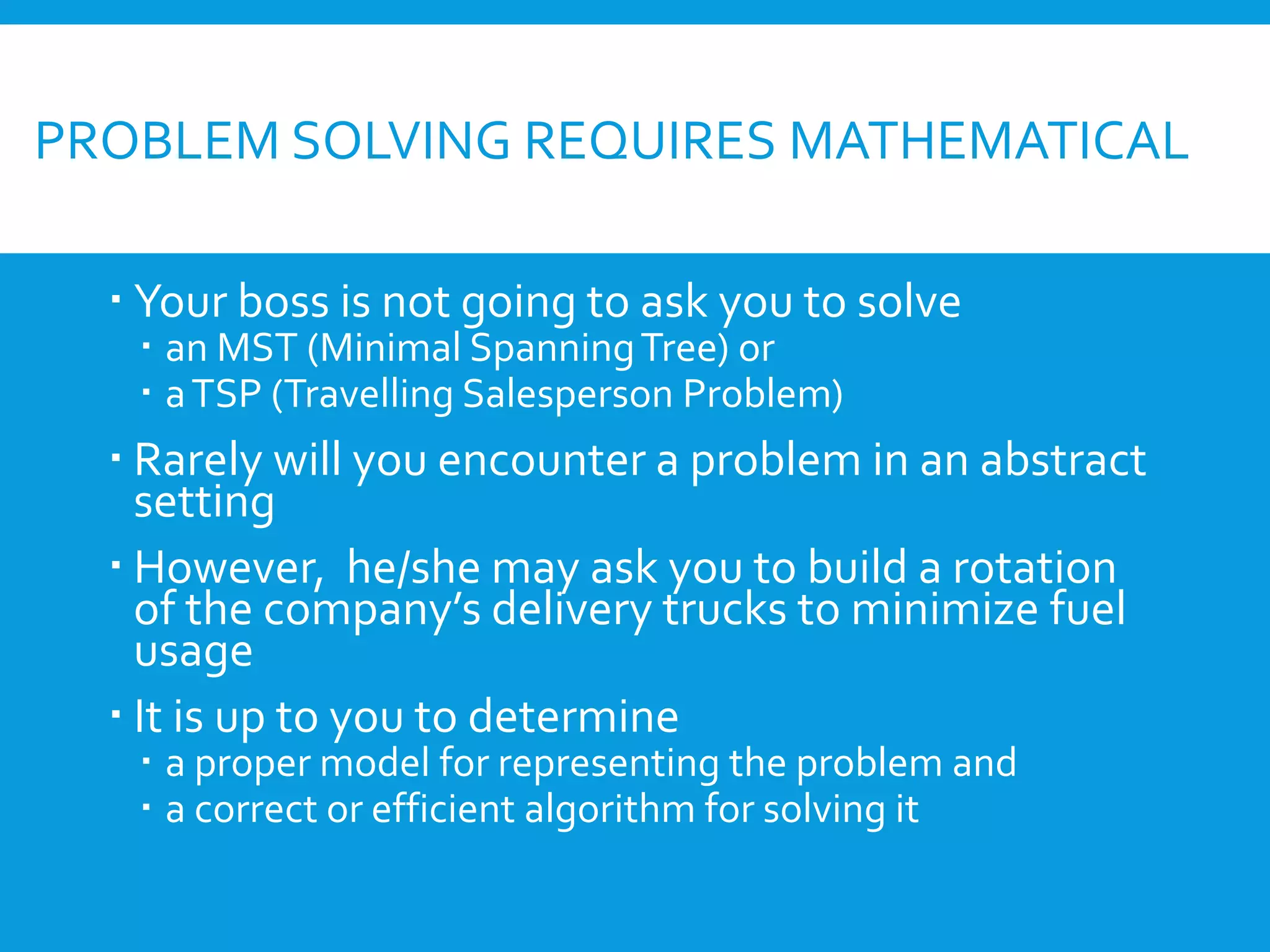 PROBLEM SOLVING REQUIRES MATHEMATICAL
 Your boss is not going to ask you to solve
 an MST (Minimal SpanningTree) or
 aTSP (Travelling Salesperson Problem)
 Rarely will you encounter a problem in an abstract
setting
 However, he/she may ask you to build a rotation
of the company’s delivery trucks to minimize fuel
usage
 It is up to you to determine
 a proper model for representing the problem and
 a correct or efficient algorithm for solving it
 