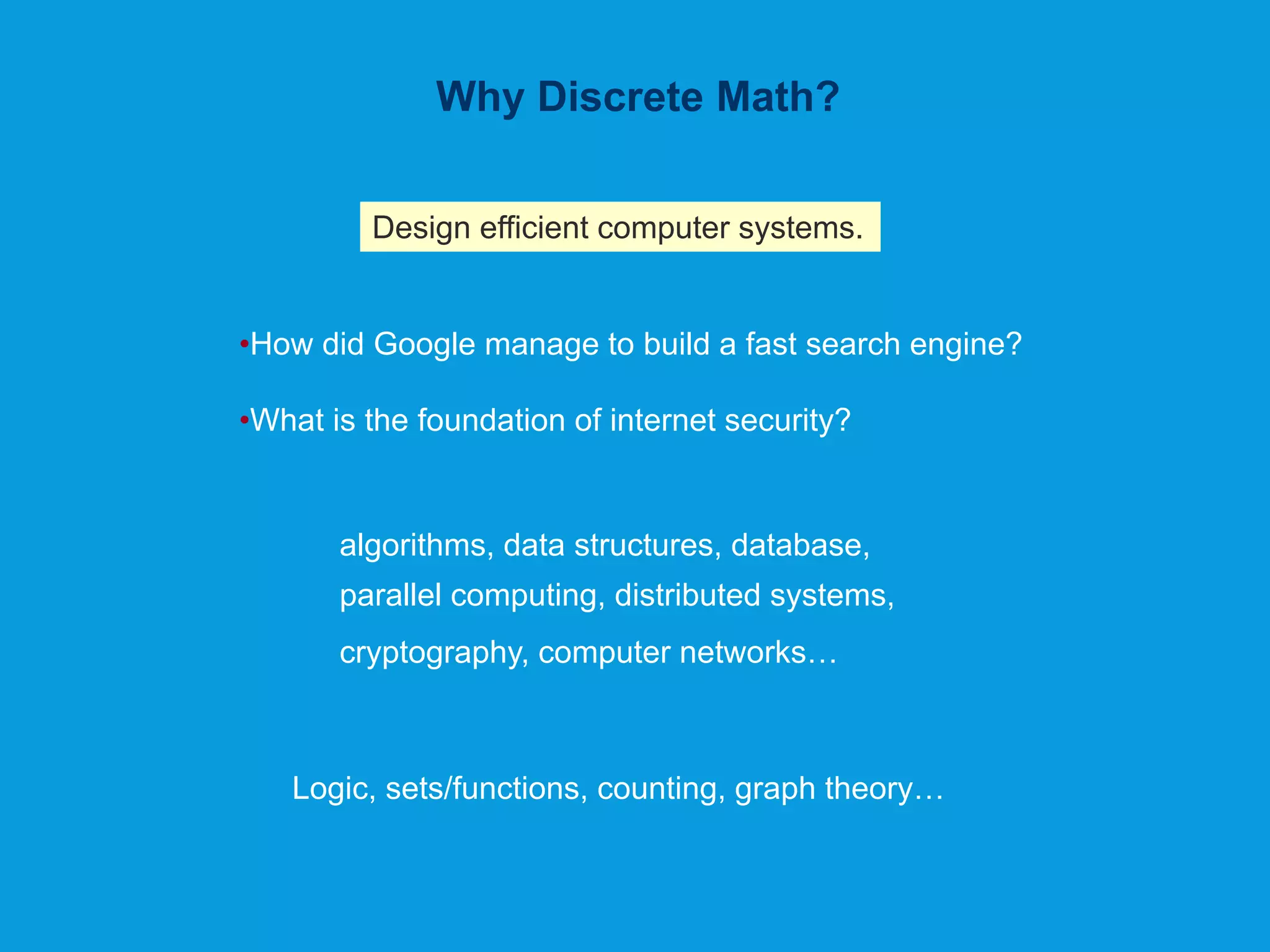 Why Discrete Math?
Design efficient computer systems.
•How did Google manage to build a fast search engine?
•What is the foundation of internet security?
algorithms, data structures, database,
parallel computing, distributed systems,
cryptography, computer networks…
Logic, sets/functions, counting, graph theory…
 