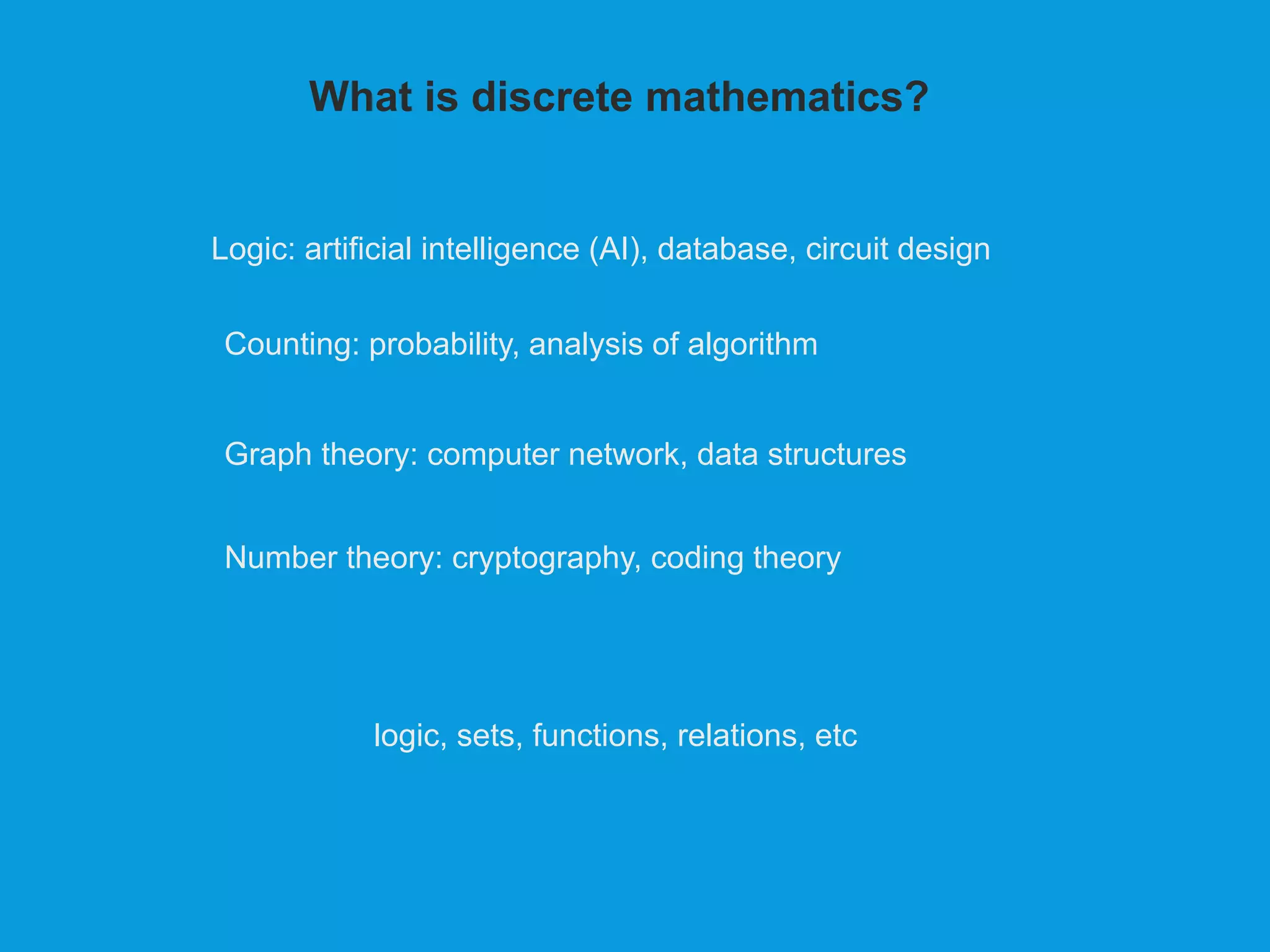 What is discrete mathematics?
logic, sets, functions, relations, etc
Logic: artificial intelligence (AI), database, circuit design
Counting: probability, analysis of algorithm
Graph theory: computer network, data structures
Number theory: cryptography, coding theory
 