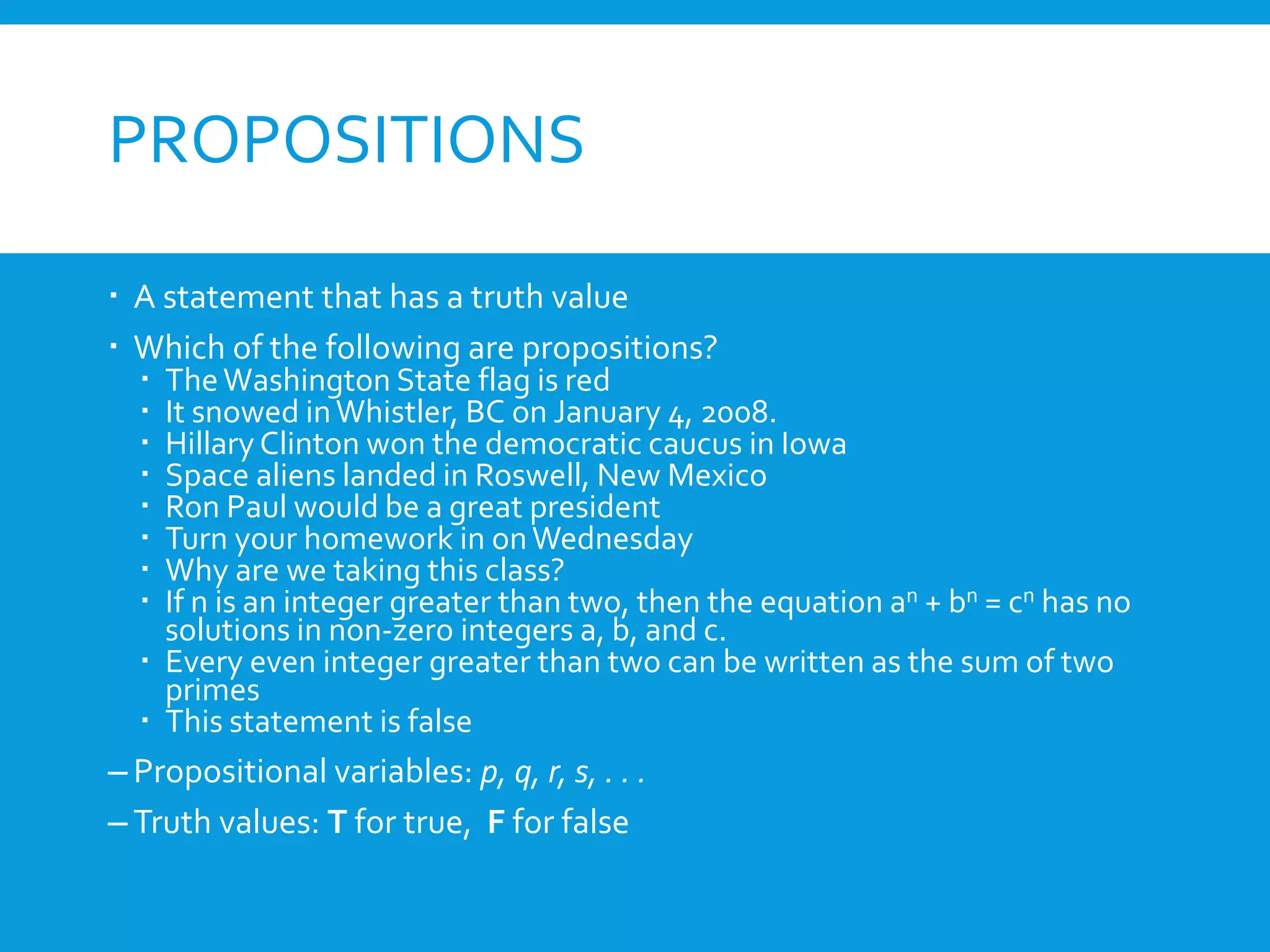PROPOSITIONS
 A statement that has a truth value
 Which of the following are propositions?
 TheWashington State flag is red
 It snowed inWhistler, BC on January 4, 2008.
 Hillary Clinton won the democratic caucus in Iowa
 Space aliens landed in Roswell, New Mexico
 Ron Paul would be a great president
 Turn your homework in onWednesday
 Why are we taking this class?
 If n is an integer greater than two, then the equation an + bn = cn has no
solutions in non-zero integers a, b, and c.
 Every even integer greater than two can be written as the sum of two
primes
 This statement is false
– Propositional variables: p, q, r, s, . . .
– Truth values: T for true, F for false
 
